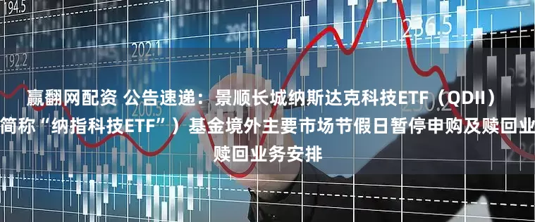 赢翻网配资 公告速递：景顺长城纳斯达克科技ETF（QDII） （场内简称“纳指科技ETF”）基金境外主要市场节假日暂停申购及赎回业务安排