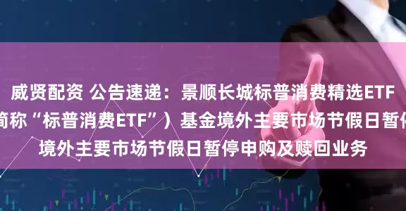 威贤配资 公告速递：景顺长城标普消费精选ETF（QDII）（场内简称“标普消费ETF”）基金境外主要市场节假日暂停申购及赎回业务