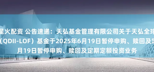 星火配资 公告速递：天弘基金管理有限公司关于天弘全球新能源汽车股票（QDII-LOF）基金于2025年6月19日暂停申购、赎回及定期定额投资业务