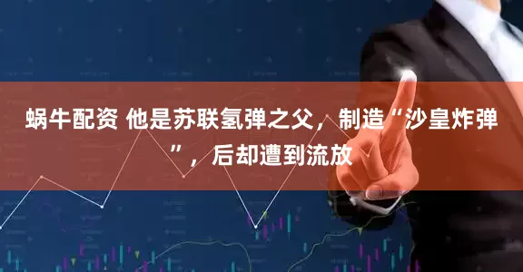 蜗牛配资 他是苏联氢弹之父，制造“沙皇炸弹”，后却遭到流放