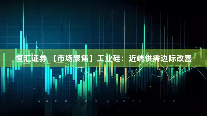 恒汇证券 【市场聚焦】工业硅：近端供需边际改善