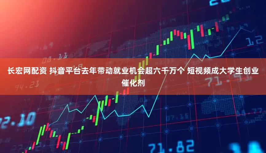 长宏网配资 抖音平台去年带动就业机会超六千万个 短视频成大学生创业催化剂