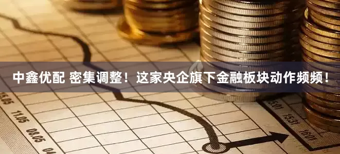 中鑫优配 密集调整！这家央企旗下金融板块动作频频！