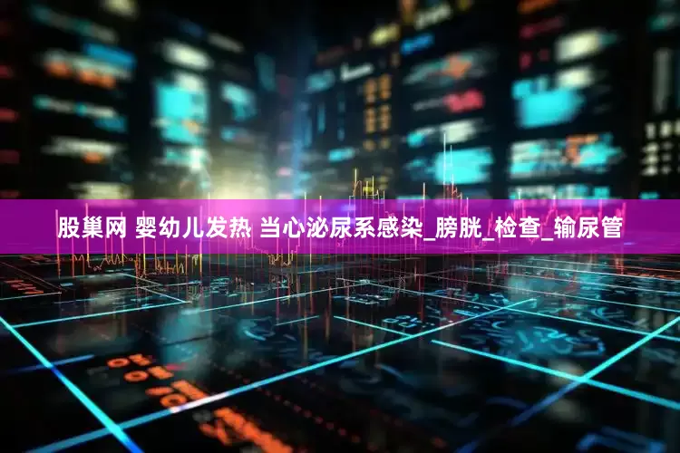 股巢网 婴幼儿发热 当心泌尿系感染_膀胱_检查_输尿管