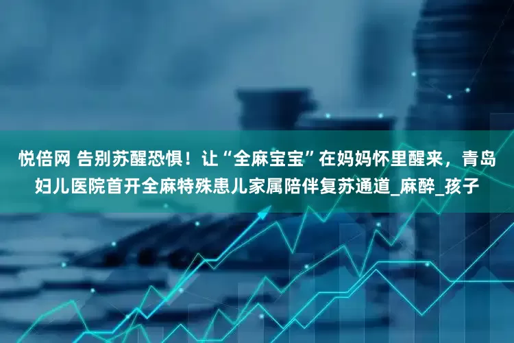 悦倍网 告别苏醒恐惧！让“全麻宝宝”在妈妈怀里醒来，青岛妇儿医院首开全麻特殊患儿家属陪伴复苏通道_麻醉_孩子