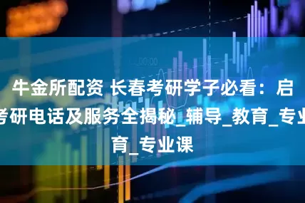 牛金所配资 长春考研学子必看：启航考研电话及服务全揭秘_辅导_教育_专业课