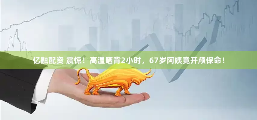 亿融配资 震惊！高温晒背2小时，67岁阿姨竟开颅保命！