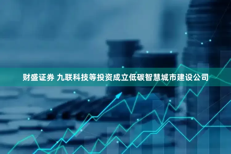 财盛证券 九联科技等投资成立低碳智慧城市建设公司
