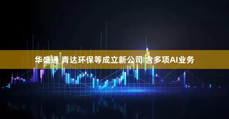 华盛通 青达环保等成立新公司 含多项AI业务