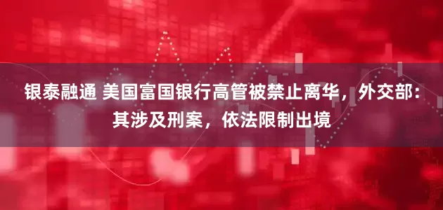 银泰融通 美国富国银行高管被禁止离华，外交部：其涉及刑案，依法限制出境