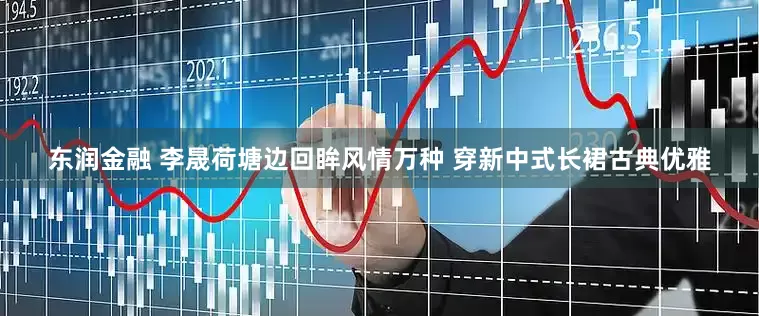 东润金融 李晟荷塘边回眸风情万种 穿新中式长裙古典优雅