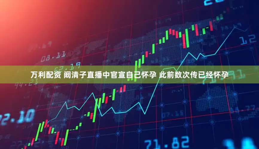 万利配资 阚清子直播中官宣自己怀孕 此前数次传已经怀孕