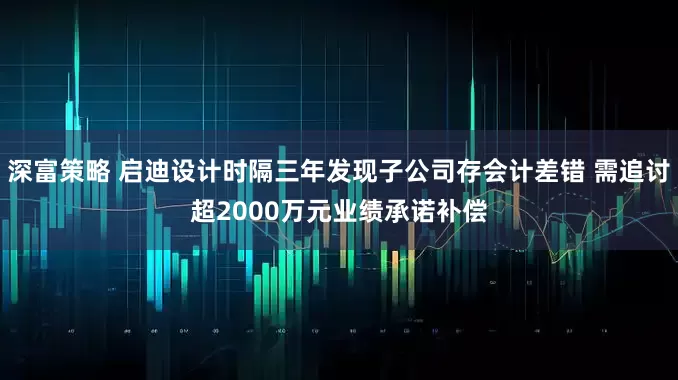 深富策略 启迪设计时隔三年发现子公司存会计差错 需追讨超2000万元业绩承诺补偿
