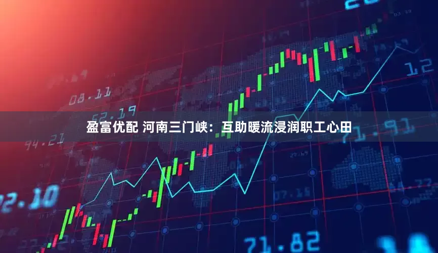 盈富优配 河南三门峡：互助暖流浸润职工心田