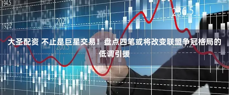大圣配资 不止是巨星交易！盘点四笔或将改变联盟争冠格局的低调引援