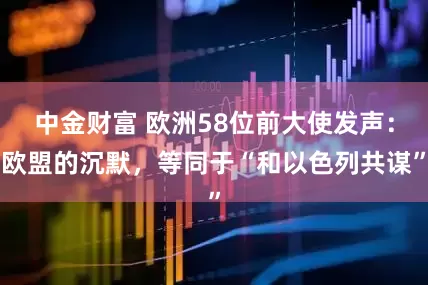 中金财富 欧洲58位前大使发声：欧盟的沉默，等同于“和以色列共谋”