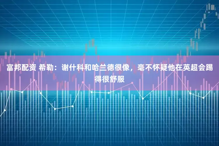富邦配资 希勒：谢什科和哈兰德很像，毫不怀疑他在英超会踢得很舒服
