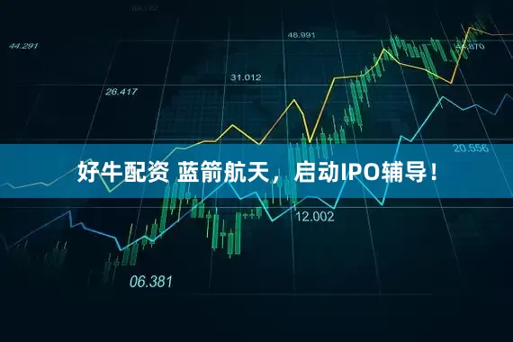好牛配资 蓝箭航天，启动IPO辅导！