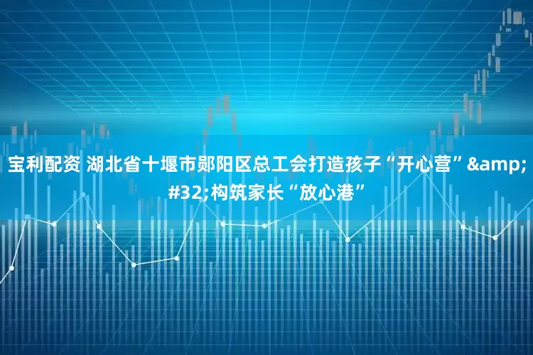 宝利配资 湖北省十堰市郧阳区总工会打造孩子“开心营” 构筑家长“放心港”