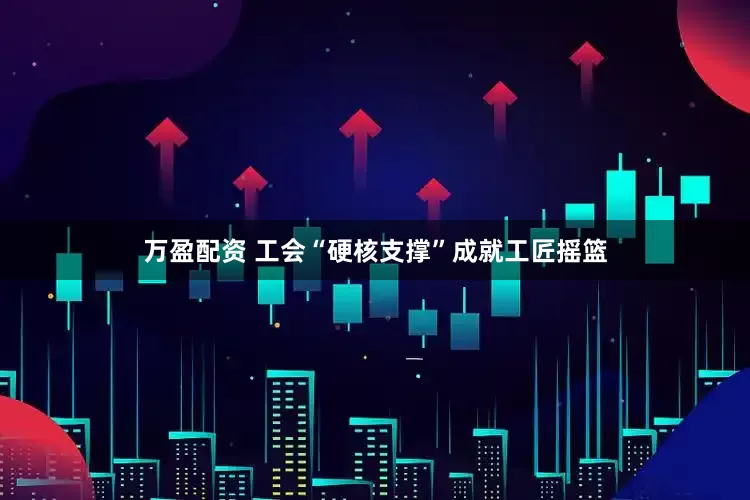 万盈配资 工会“硬核支撑”成就工匠摇篮
