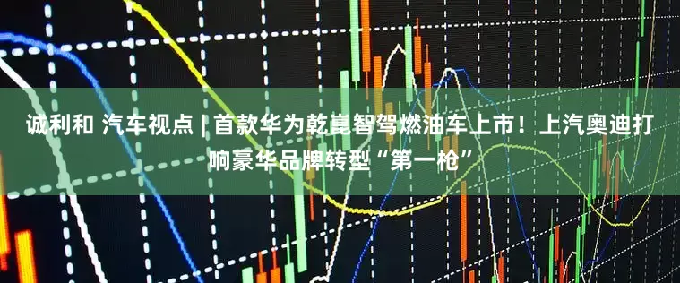 诚利和 汽车视点 | 首款华为乾崑智驾燃油车上市！上汽奥迪打响豪华品牌转型“第一枪”