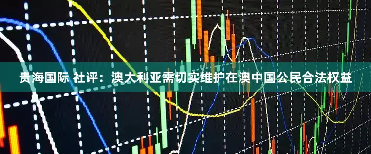 贵海国际 社评：澳大利亚需切实维护在澳中国公民合法权益