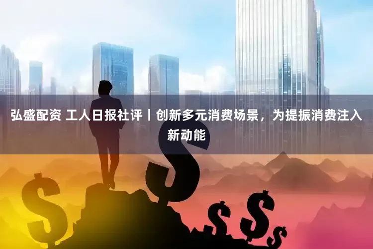 弘盛配资 工人日报社评丨创新多元消费场景，为提振消费注入新动能