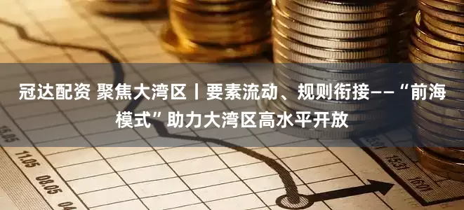 冠达配资 聚焦大湾区丨要素流动、规则衔接——“前海模式”助力大湾区高水平开放