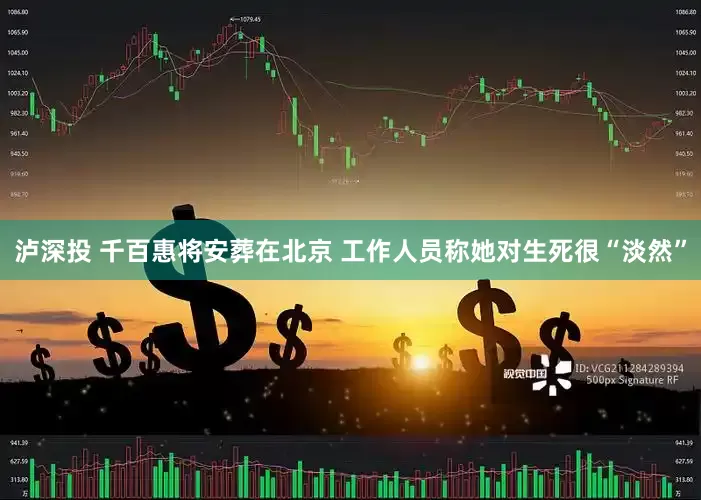 泸深投 千百惠将安葬在北京 工作人员称她对生死很“淡然”