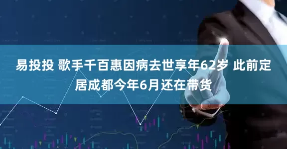 易投投 歌手千百惠因病去世享年62岁 此前定居成都今年6月还在带货