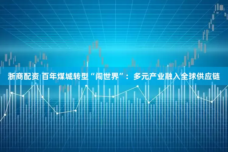 浙商配资 百年煤城转型“闯世界”：多元产业融入全球供应链