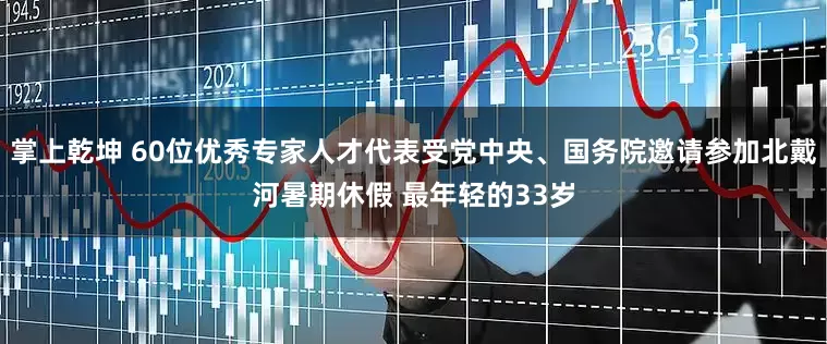 掌上乾坤 60位优秀专家人才代表受党中央、国务院邀请参加北戴河暑期休假 最年轻的33岁