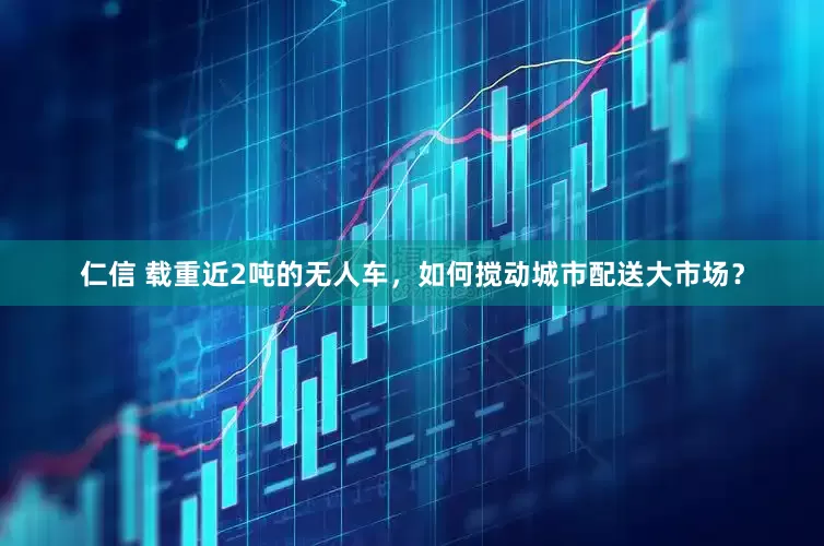 仁信 载重近2吨的无人车，如何搅动城市配送大市场？