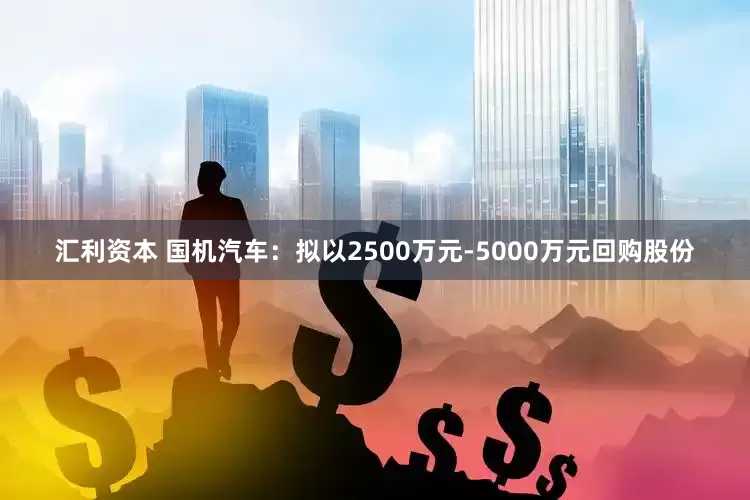 汇利资本 国机汽车：拟以2500万元-5000万元回购股份