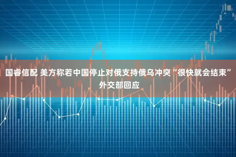 国睿信配 美方称若中国停止对俄支持俄乌冲突“很快就会结束” 外交部回应