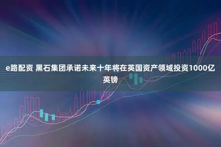 e路配资 黑石集团承诺未来十年将在英国资产领域投资1000亿英镑