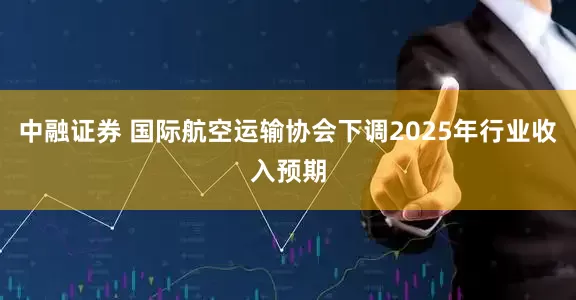 中融证券 国际航空运输协会下调2025年行业收入预期