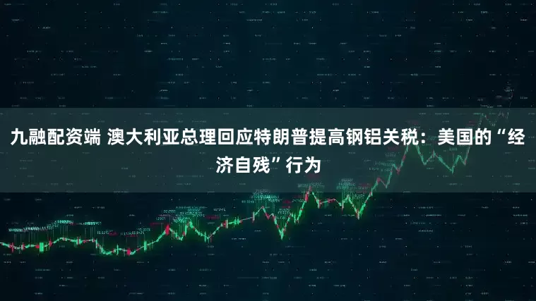 九融配资端 澳大利亚总理回应特朗普提高钢铝关税：美国的“经济自残”行为
