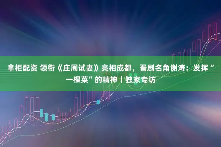 拿柜配资 领衔《庄周试妻》亮相成都，晋剧名角谢涛：发挥“一棵菜”的精神丨独家专访