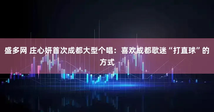 盛多网 庄心妍首次成都大型个唱：喜欢成都歌迷“打直球”的方式