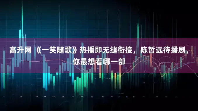高升网 《一笑随歌》热播即无缝衔接，陈哲远待播剧，你最想看哪一部