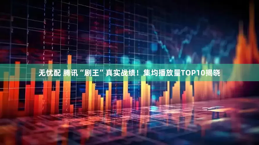 无忧配 腾讯“剧王”真实战绩！集均播放量TOP10揭晓