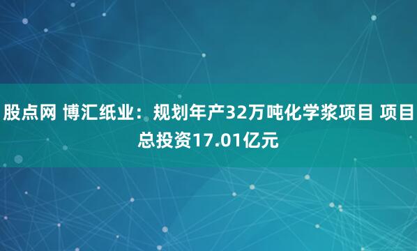 股点网 博汇纸业：规划年产32万吨化学浆项目 项目总投资17.01亿元