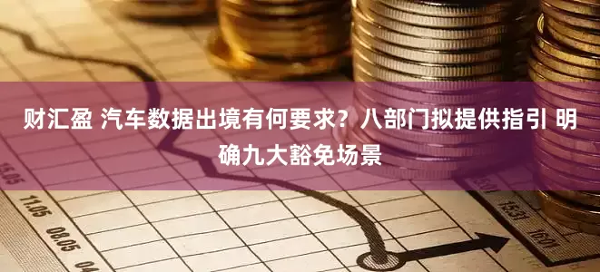 财汇盈 汽车数据出境有何要求？八部门拟提供指引 明确九大豁免场景