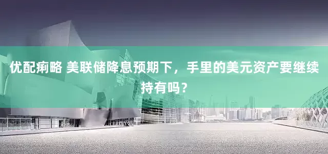 优配痢略 美联储降息预期下，手里的美元资产要继续持有吗？