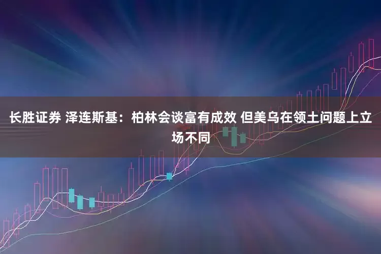 长胜证券 泽连斯基：柏林会谈富有成效 但美乌在领土问题上立场不同