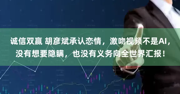 诚信双赢 胡彦斌承认恋情，激吻视频不是AI，没有想要隐瞒，也没有义务向全世界汇报！