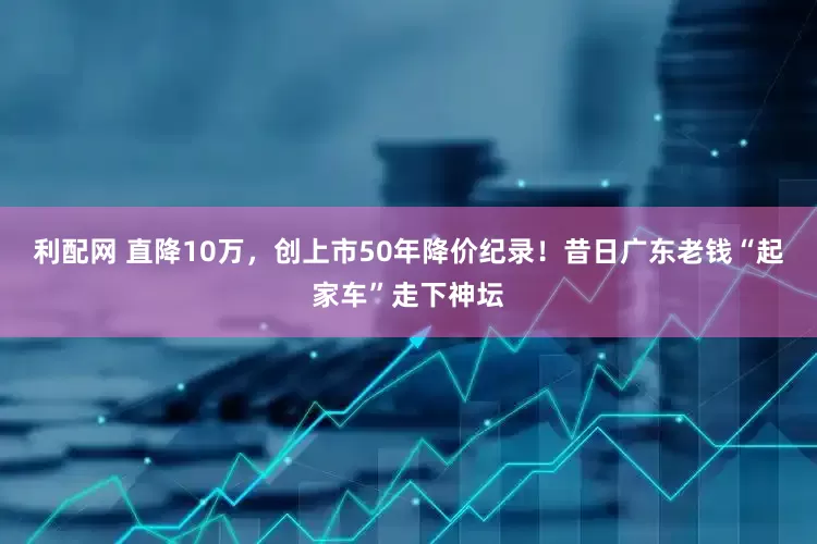 利配网 直降10万，创上市50年降价纪录！昔日广东老钱“起家车”走下神坛