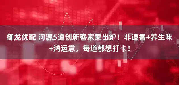 御龙优配 河源5道创新客家菜出炉！非遗香+养生味+鸿运意，每道都想打卡！