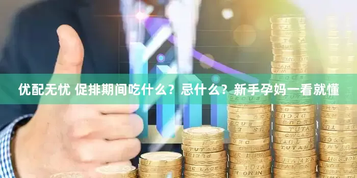 优配无忧 促排期间吃什么？忌什么？新手孕妈一看就懂